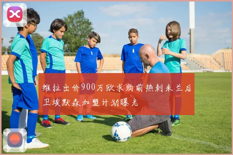 维拉出价900万欧求购前热刺米兰后卫埃默森加盟计划曝光