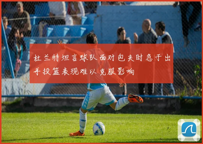 杜兰特坦言球队面对包夹时急于出手投篮表现难以克服影响