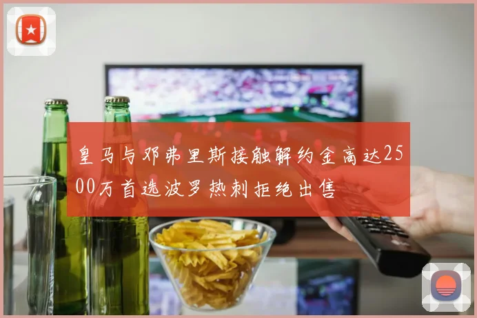 皇马与邓弗里斯接触解约金高达2500万首选波罗热刺拒绝出售