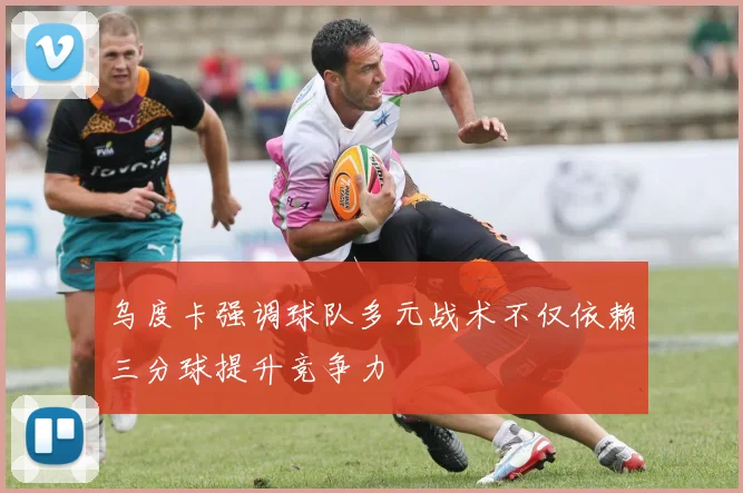 乌度卡强调球队多元战术不仅依赖三分球提升竞争力