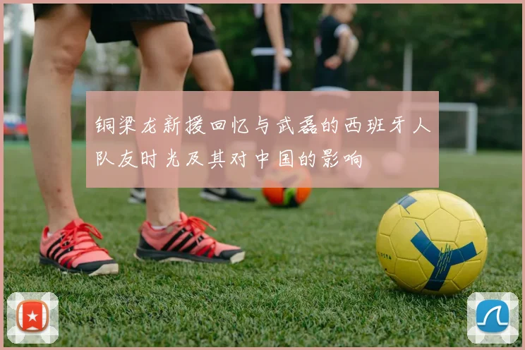 铜梁龙新援回忆与武磊的西班牙人队友时光及其对中国的影响