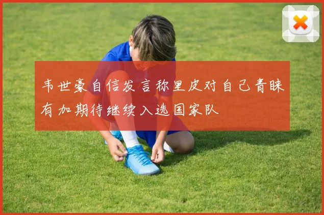 韦世豪自信发言称里皮对自己青睐有加期待继续入选国家队