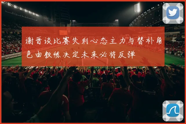 谢晋谈比赛失利心态主力与替补角色由教练决定未来必将反弹