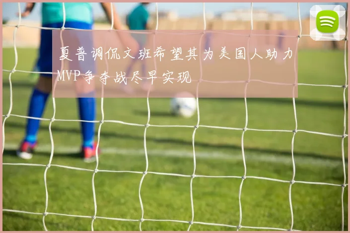 夏普调侃文班希望其为美国人助力MVP争夺战尽早实现