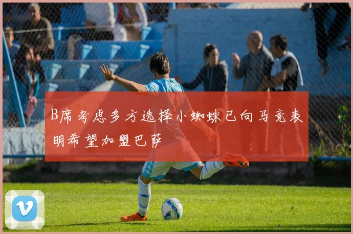 B席考虑多方选择小蜘蛛已向马竞表明希望加盟巴萨