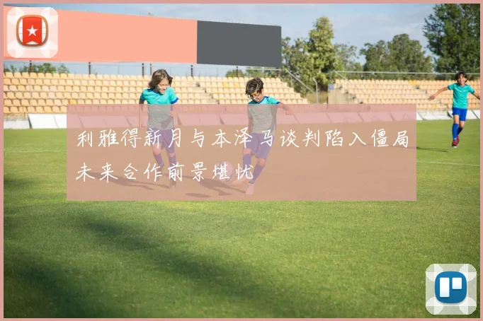 利雅得新月与本泽马谈判陷入僵局未来合作前景堪忧