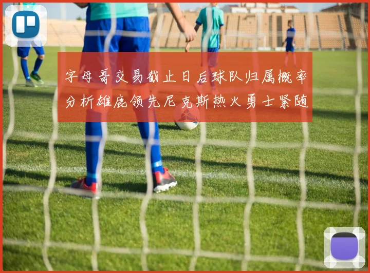 字母哥交易截止日后球队归属概率分析雄鹿领先尼克斯热火勇士紧随其后
