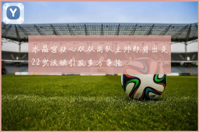 水晶宫核心双双离队主帅即将出走22岁沃顿引发多方争抢