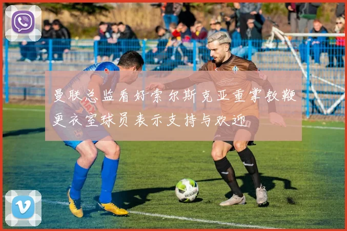 曼联总监看好索尔斯克亚重掌教鞭更衣室球员表示支持与欢迎