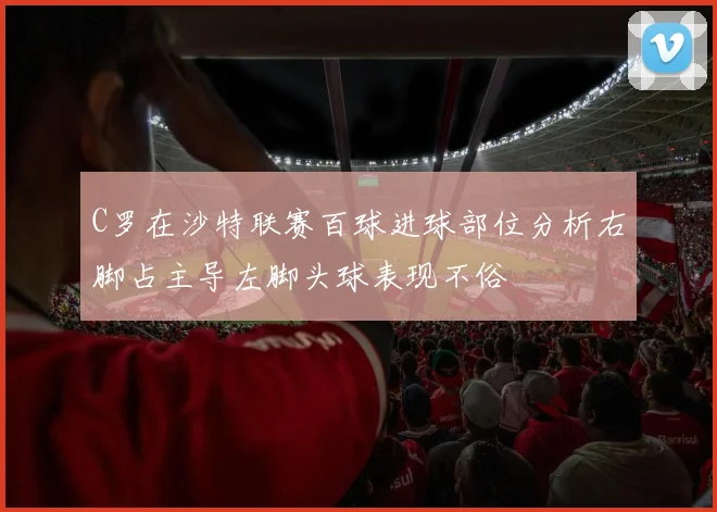 C罗在沙特联赛百球进球部位分析右脚占主导左脚头球表现不俗