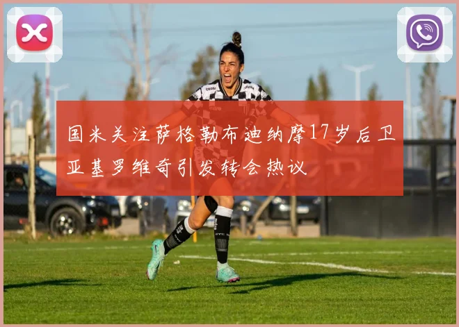 国米关注萨格勒布迪纳摩17岁后卫亚基罗维奇引发转会热议