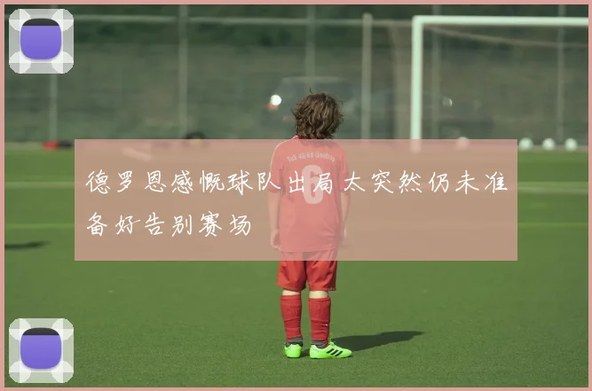 德罗恩感慨球队出局太突然仍未准备好告别赛场