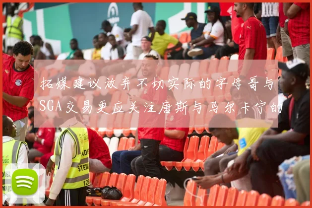 拓媒建议放弃不切实际的字母哥与SGA交易更应关注唐斯与马尔卡宁的潜力