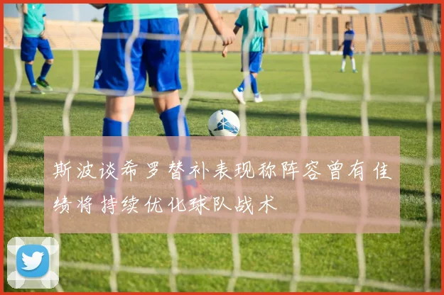 斯波谈希罗替补表现称阵容曾有佳绩将持续优化球队战术