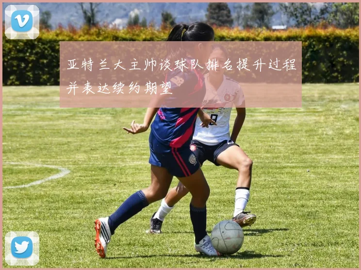亚特兰大主帅谈球队排名提升过程并表达续约期望