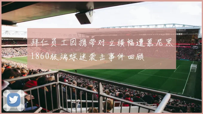 拜仁员工因携带对立横幅遭慕尼黑1860极端球迷袭击事件回顾