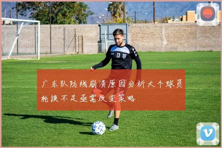 广东队防线崩溃原因分析大个球员轮换不足亟需改变策略